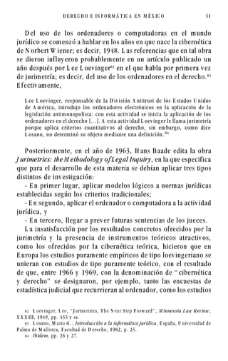 D el uso de los ordenadores o computadoras en el mundo
jurídico se comenzó a hablar en los años en que nace la cibernética
de N orbert W iener; es decir, 1948. L as referencias que en tal obra
se dieron influy eron probablemente en un artículo publicado un
año después por L ee L oev inger
en el que habla por primera v ez
de jurimetría; es decir, del uso de los ordenadores en el derecho.!
E fectiv amente,
L ee L oev inger, responsable de la D iv isión A ntitrust de los E stados U nidos
de A mérica, introdujo los ordenadores electrónicos en la aplicación de la
legislación antimonopolista: con esta activ idad se inicia la aplicación de los
ordenadores en el derecho [...]. A esta activ idad L oev inger le llama jurimetría
porque aplica criterios cuantitativ os al derecho, sin embargo, como dice
L osano, no determinó su objeto mediante una definición. 
P osteriormente, en el año de 1963, H ans B aade edita la obra
J urimetrics: the M ethodolog y of L egal Inquiry, en la que especifica
que para el desarrollo de esta materia se debían aplicar tres tipos
distintos de inv estigación:
- E n primer lugar, aplicar modelos lógicos a normas jurídicas
establecidas según los criterios tradicionales;
- E n segundo, aplicar el ordenador o computadora a la activ idad
jurídica, y
- E n tercero, llegar a prev er futuras sentencias de los jueces.
L a insatisfacción por los resultados concretos ofrecidos por la
jurimetría y la presencia de instrum entos teóricos atractiv os,
como los ofrecidos por la cibernética teórica, hicieron que en
E uropa los estudios puramente empíricos de tipo loev ingeriano se
unieran con estudios de tipo puramente teórico, con el resultado
de que, entre 1966 y 1969, con la denominación de “ cibernética
y derecho” se designaron, por ejemplo, tanto las encuestas de
estadística judicial que recurrieran al ordenador, como los estudios
D E R E C H O E IN F O R M Á T IC A E N M É X IC O 51
 L oev ing er, L ee, “ J urim etrics, T he N ex t S tep F orw ard” , M innesota L aw R eview,
X X X III, 1949, pp. 455 y ss.
! L osano, M ario G . , Introducción a la informática jurídica, E spaña, U niv ersidad de
P alm a de M allorca, F acultad de D erecho, 1982, p. 25.
 Ibidem, pp. 26 y 27.
 