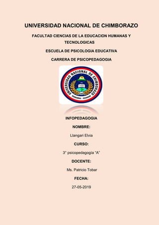 UNIVERSIDAD NACIONAL DE CHIMBORAZO
FACULTAD CIENCIAS DE LA EDUCACION HUMANAS Y
TECNOLOGICAS
ESCUELA DE PSICOLOGIA EDUCATIVA
CARRERA DE PSICOPEDAGOGIA
INFOPEDAGOGIA
NOMBRE:
Llangari Elvia
CURSO:
3° psicopedagogía “A”
DOCENTE:
Ms. Patricio Tobar
FECHA:
27-05-2019
 