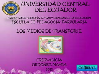 UNIVERSIDAD CENTRAL
             DEL ECUADOR
FACULTAD DE FILOSOFÍA, LETRAS Y CIENCIAS DE LA EDUCACIÓN

  ESCUELA DE PEDAGOGÍA- PARVULARIA

      LOS MEDIOS DE TRANSPORTE




                  CRUZ ALICIA
                ORDOÑEZ MAYRA
                                               SIGUIENTE
                     2012
 