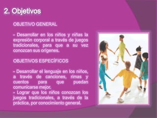OBJETIVO GENERAL

- Desarrollar en los niños y niñas la
expresión corporal a través de juegos
tradicionales, para que a su vez
conozcan sus orígenes.

OBJETIVOS ESPECÍFICOS

- Desarrollar el lenguaje en los niños,
a través de canciones, rimas y
cuentos       para     que     puedan
comunicarse mejor.
- Lograr que los niños conozcan los
juegos tradicionales, a través de la
práctica, por conocimiento general.
 