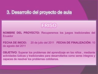 NOMBRE DEL PROYECTO: Recuperemos los juegos tradicionales del
Ecuador

FECHA DE INICIO:       20 de julio del 2011 FECHA DE FINALIZACIÓN: 10
de agosto del 2011

OBJETIVO: Superar los problemas del aprendizaje en los niños , mediante
actividades lúdicas y tradicionales para desarrollarlos como seres íntegros y
capaces de resolver los problemas cotidianos.
 
