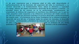 Es de gran importancia que a temprana edad el niño valla desarrollando el
perfeccionamiento de las funciones del organismo del niño, la contribución a su
correcto desarrollo y el fortalecimiento físico, elevar la eficiencia y capacidad
de trabajo, además del rápido crecimiento y desarrollo de los órganos y sistemas .-La
actividad motriz de los mismos no se ha perfeccionado completamente, las
propiedades de defensa del organismo se manifiesta muy débilmente; por lo que los
niños pequeños están expuestos a las influencias perniciosas del medio exterior. Es
por ello que resulta tan necesario contribuir al correcto desarrollo y perfeccionamiento
del sistema óseo , a la formación de las líneas fisiológicas de la columna vertebral, al
desarrollo del arco del pie, a fortalecer todos los grupos de músculos, al desarrollo
del sistema cardiovascular, a fortalecer los músculos que ayudan al funcionamiento
de este y así como a contribuir a que la respiración se produzca de una forma
profunda y rítmica, además del desarrollo del sistema nervioso y de los analizadores.
 