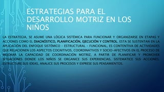 ESTRATEGIAS PARA EL
DESARROLLO MOTRIZ EN LOS
NIÑOS
LA ESTRATEGIA, SE ASUME UNA LÓGICA SISTÉMICA PARA FUNCIONAR Y ORGANIZARSE EN ETAPAS Y
ACCIONES COMO EL DIAGNÓSTICO, PLANIFICACIÓN, EJECUCIÓN Y CONTROL. ESTA SE SUSTENTAN EN LA
APLICACIÓN DEL ENFOQUE SISTÉMICO – ESTRUCTURAL – FUNCIONAL, ES CONTENTIVA DE ACTIVIDADES
QUE RELACIONEN LOS ASPECTOS COGNITIVOS, COORDINATIVOS Y SOCIO-AFECTIVOS EN EL PROCESO DE
MEJORAR LA CAPACIDAD DE COORDINACIÓN MOTRIZ, A PARTIR DE PLANIFICAR Y PROMOVER
SITUACIONES DONDE LOS NIÑOS SE ORGANICE SUS EXPERIENCIAS, SISTEMATICE SUS ACCIONES,
ESTRUCTURE SUS IDEAS, ANALICE SUS PROCESOS Y EXPRESE SUS PENSAMIENTOS.
.
 