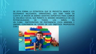 DE ESTA FORMA LA ESTRATEGIA QUE SE PROYECTA ABARCA LOS
ESCENARIOS NECESARIOS, DIMENSIONES, QUE DEBE TENER EN
CUENTA LA MISIÓN DE BARRIO ADENTRO DEPORTIVO PARA CUMPLIR
SU ENCARGO SOCIAL QUE PERMITA EL MÁXIMO DESARROLLO DE LAS
POTENCIALIDADES DE TODOS LOS NIÑOS, EN
UN CLIMA PARTICIPATIVO, DE PERTENENCIA, CUYA ARMONÍA Y
UNIDAD, CONTRIBUYA AL LOGRO DE LOS OBJETIVOS PROPUESTOS
CON LA PARTICIPACIÓN DE TODOS
 