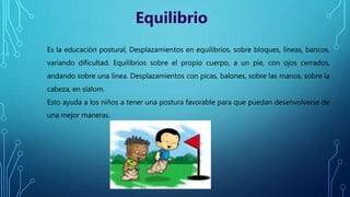 Es la educación postural, Desplazamientos en equilibrios, sobre bloques, líneas, bancos,
variando dificultad. Equilibrios sobre el propio cuerpo, a un pie, con ojos cerrados,
andando sobre una línea. Desplazamientos con picas, balones, sobre las manos, sobre la
cabeza, en slalom.
Esto ayuda a los niños a tener una postura favorable para que puedan desenvolverse de
una mejor maneras.
Equilibrio
 