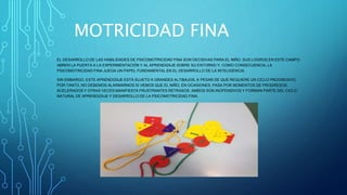 MOTRICIDAD FINA
EL DESARROLLO DE LAS HABILIDADES DE PSICOMOTRICIDAD FINA SON DECISIVAS PARA EL NIÑO. SUS LOGROS EN ESTE CAMPO
ABREN LA PUERTA A LA EXPERIMENTACIÓN Y AL APRENDIZAJE SOBRE SU ENTORNO Y, COMO CONSECUENCIA, LA
PSICOMOTRICIDAD FINA JUEGA UN PAPEL FUNDAMENTAL EN EL DESARROLLO DE LA INTELIGENCIA.
SIN EMBARGO, ESTE APRENDIZAJE ESTÁ SUJETO A GRANDES ALTIBAJOS, A PESAR DE QUE REQUIERE UN CICLO PROGRESIVO.
POR TANTO, NO DEBEMOS ALARMARNOS SI VEMOS QUE EL NIÑO, EN OCASIONES, PASA POR MOMENTOS DE PROGRESOS
ACELERADOS Y OTRAS VECES MANIFIESTA FRUSTRANTES RETRASOS. AMBOS SON INOFENSIVOS Y FORMAN PARTE DEL CICLO
NATURAL DE APRENDIZAJE Y DESARROLLO DE LA PSICOMOTRICIDAD FINA.
 