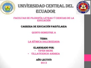 UNIVERSIDAD CENTRAL DEL
           ECUADOR
FACULTAD DE FILOSOFÍA LETRAS Y CIENCIAS DE LA
                 EDUCACIÓN

     CARRERA DE EDUCACIÓN PARVULARIA

             QUINTO SEMESTRE A

                   TEMA:
          LA RÍTMICA DALCROZIANA

              ELABORADO POR:
               • TIPÁN IRENE
          • VILLAVICENCIO ANDREA

                AÑO LECTIVO
                   2013
 