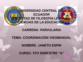 UNIVERSIDAD CENTRAL DEL
          ECUADOR
FACULTAD DE FILOSOFIA LETRAS Y
  CIENCIAS DE LA EDUCACIÓN.

    CARRERA: PARVULARIA

TEMA: COORDINACIÓN VISOMANUAL

    NOMBRE: JANETH ESPIN

   CURSO: 5TO SEMESTRE “A”
 