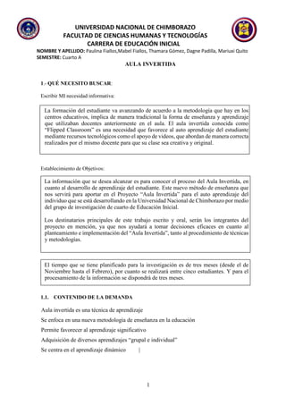 UNIVERSIDAD NACIONAL DE CHIMBORAZO
FACULTAD DE CIENCIAS HUMANAS Y TECNOLOGÍAS
CARRERA DE EDUCACIÓN INICIAL
NOMBRE Y APELLIDO: Paulina Fiallos,Mabel Fiallos, Thamara Gómez, Dagne Padilla, Mariuxi Quito
SEMESTRE: Cuarto A
1
AULA INVERTIDA
1.- QUÉ NECESITO BUSCAR:
Escribir MI necesidad informativa:
La formación del estudiante va avanzando de acuerdo a la metodología que hay en los
centros educativos, implica de manera tradicional la forma de enseñanza y aprendizaje
que utilizaban docentes anteriormente en el aula. El aula invertida conocida como
“Flipped Classroom” es una necesidad que favorece al auto aprendizaje del estudiante
mediante recursos tecnológicos como el apoyo de videos, que abordan de manera correcta
realizados por el mismo docente para que su clase sea creativa y original.
Establecimiento de Objetivos:
La información que se desea alcanzar es para conocer el proceso del Aula Invertida, en
cuanto al desarrollo de aprendizaje del estudiante. Este nuevo método de enseñanza que
nos servirá para aportar en el Proyecto “Aula Invertida” para el auto aprendizaje del
individuo que se está desarrollando en la Universidad Nacional de Chimborazo por medio
del grupo de investigación de cuarto de Educación Inicial.
Los destinatarios principales de este trabajo escrito y oral, serán los integrantes del
proyecto en mención, ya que nos ayudará a tomar decisiones eficaces en cuanto al
planteamiento e implementación del “Aula Invertida”, tanto al procedimiento de técnicas
y metodologías.
El tiempo que se tiene planificado para la investigación es de tres meses (desde el de
Noviembre hasta el Febrero), por cuanto se realizará entre cinco estudiantes. Y para el
procesamiento de la información se dispondrá de tres meses.
1.1. CONTENIDO DE LA DEMANDA
Aula invertida es una técnica de aprendizaje
Se enfoca en una nueva metodología de enseñanza en la educación
Permite favorecer al aprendizaje significativo
Adquisición de diversos aprendizajes “grupal e individual”
Se centra en el aprendizaje dinámico |
 
