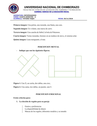 UNIVERSIDAD NACIONAL DE CHIMBORAZO
FACULTAD DE CIENCIAS DE LA EDUCACIÓN, HUMANAS Y TECNOLOGÍAS
CARRERA: CIENCIAS DE LA EDUCACIÓN INICIAL
ASIGNATURA: INFOPEDAGOGIA
CURSO: CUARTO SEMESTRE – A
ALUMNO(s): TATIANA YUQUI FECHA: 29/11/2018
Primera imagen: Una pelota, una moneda, una llanta, una cara.
Segunda imagen: Un volante, una marca de carro.
Tercera imagen: Una cancha de futbol, la bola de Pokemon.
Cuarta imagen: Varias monedas, botones en un muñeco de nieve, el sistema solar.
Quinta imagen: Luna menguante, el mar.
PERCEPCION MENTAL
- Indique que son las siguientes figuras.
Figura 1. Una X, un curita, dos tablas, una cruz,
Figura 2. Una cama, tres tablas, un puente, una U.
PERCEPCION EMOCIONAL
Existe criterios para:
1. La elección de regalos para su pareja
 Gustos y preferencias
 La disponibilidad de dinero
 Marcas de los regalos, diferentes modelos y su tamaño
 