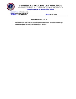 UNIVERSIDAD NACIONAL DE CHIMBORAZO
FACULTAD DE CIENCIAS DE LA EDUCACIÓN, HUMANAS Y TECNOLOGÍAS
CARRERA: CIENCIAS DE LA EDUCACIÓN INICIAL
ASIGNATURA: INFOPEDAGOGIA
CURSO: CUARTO SEMESTRE – A
ALUMNO(s): TATIANA YUQUI FECHA: 29/11/2018
EXPRESION GRAFICA
- En 10 minutos convierta lo más que pueda entre otras cosas usando su lápiz.
- En una hoja 40 círculos y crear cualquier imagen.
 
