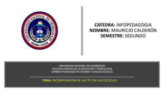 UNIVERSIDAD NACIONAL DE CHIMBORAZO
FACULTAD CIENCIAS DE LA EDUCACIÓN Y TEGNOLOGIAS
CARRERA PEDAGOGIA EN HISTORIA Y CIENCIAS SOCIALES
TEMA: INCORPORACION DE LAS TIC EN LAS ESCUELAS
 