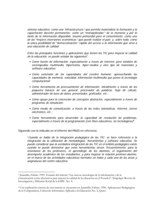 sistema educativo; como una “infraestructura” que permita materializar la formación y la
        capacitación docente permanente; como un “monopolizador” de la memoria y por lo
        tanto de la información disponible, insumo primordial para el conocimiento; como una
        de las “mejores inversiones económicas” que puede realizar el país; y, sobre todo, como
        la única posibilidad de “democratización” rápida del acceso a la información que sirva a
        una educación de calidad.

        Entre las principales funciones y aplicaciones que tienen las TIC para mejorar la calidad
        de la educación, se puede señalar las siguientes3:
            Como fuente de información: especialmente a través de Internet, pero también de
            enciclopedias multimedia, hipertextos, hiper-medios y otro tipo de materiales y
            software educativo;
            Como extensión de las capacidades del cerebro humano: aprovechando las
            capacidades de memoria, velocidad, información multimedia que posee la tecnología
            computacional;
            Como herramienta de procesamiento de información: inicialmente a través de los
            paquetes básicos de uso general: procesador de palabras, hoja de cálculo,
            administrador de base de datos, presentador, graficador, etc.;
            Como apoyo para la concreción de conceptos abstractos, especialmente a través de
            programas de simulación;
            Como medio de comunicación, a través de las redes telemáticas, Internet, correo
            electrónico, etc.;
            Como herramienta para desarrollar la capacidad de resolución de problemas,
            especialmente a través de la programación (con fines educativos, no tecnológicos)4.


Siguiendo con lo indicado en el Informe del PNUD en referencia:

        “Cuando se habla de la integración pedagógica de las TIC, se hace referencia a la
        integración de la utilización de metodologías, herramientas y software educativo. Se
        puede considerar que la verdadera integración de las TIC en el ámbito pedagógico existe
        cuando se puede demostrar que estas herramientas sirven, frecuentemente, para la
        enseñanza de los profesores, el aprendizaje de los alumnos, el seguimiento del
        desempeño académico de los estudiantes, y para mejorar la relación profesor-alumno,
        en el marco de las actividades educativas normales en todas y cada una de las áreas y
        asignaturas del centro educativo.



3Jaramillo, Fabián. 1999. Tomado del artículo “Las nuevas tecnologías de la información y de la
comunicación como alternativa para mejorar la calidad de la educación en el Ecuador”. Sangolquí: Revista de
Investigación y Difusión Social de la ESPE. No. 4.

4Una explicación extensa de esta materia se encuentra en: Jaramillo, Fabian. 1996. Aplicaciones Pedagógicas
de la Computadora, Colección Informática Aplicada a la Educación No. 2, Quito.
 