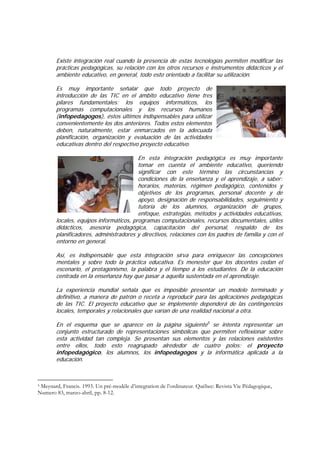 Existe integración real cuando la presencia de estas tecnologías permiten modificar las
        prácticas pedagógicas, su relación con los otros recursos e instrumentos didácticos y el
        ambiente educativo, en general, todo esto orientado a facilitar su utilización.

        Es muy importante señalar que todo proyecto de
        introducción de las TIC en el ámbito educativo tiene tres
        pilares fundamentales: los equipos informáticos, los
        programas computacionales y los recursos humanos
        (infopedagogos), éstos últimos indispensables para utilizar
        convenientemente los dos anteriores. Todos estos elementos
        deben, naturalmente, estar enmarcados en la adecuada
        planificación, organización y evaluación de las actividades
        educativas dentro del respectivo proyecto educativo.

                                         En esta integración pedagógica es muy importante
                                         tomar en cuenta el ambiente educativo, queriendo
                                         significar con este término las circunstancias y
                                         condiciones de la enseñanza y el aprendizaje, a saber:
                                         horarios, materias, régimen pedagógico, contenidos y
                                         objetivos de los programas, personal docente y de
                                         apoyo, designación de responsabilidades, seguimiento y
                                         tutoría de los alumnos, organización de grupos,
                                         enfoque, estrategias, métodos y actividades educativas,
        locales, equipos informáticos, programas computacionales, recursos documentales, útiles
        didácticos, asesoría pedagógica, capacitación del personal, respaldo de los
        planificadores, administradores y directivos, relaciones con los padres de familia y con el
        entorno en general.

        Así, es indispensable que esta integración sirva para enriquecer las concepciones
        mentales y sobre todo la práctica educativa. Es menester que los docentes cedan el
        escenario, el protagonismo, la palabra y el tiempo a los estudiantes. De la educación
        centrada en la enseñanza hay que pasar a aquella sustentada en el aprendizaje.

        La experiencia mundial señala que es imposible presentar un modelo terminado y
        definitivo, a manera de patrón o receta a reproducir para las aplicaciones pedagógicas
        de las TIC. El proyecto educativo que se implemente dependerá de las contingencias
        locales, temporales y relacionales que varían de una realidad nacional a otra.

        En el esquema que se aparece en la página siguiente5 se intenta representar un
        conjunto estructurado de representaciones simbólicas que permiten reflexionar sobre
        esta actividad tan compleja. Se presentan sus elementos y las relaciones existentes
        entre ellos, todo esto reagrupado alrededor de cuatro polos: el proyecto
        infopedagógico, los alumnos, los infopedagogos y la informática aplicada a la
        educación.



5Meynard, Francis. 1993. Un pré-modéle d’integration de l’ordinateur. Québec: Revista Vie Pédagogique,
Numero 83, marzo-abril, pp. 8-12.
 