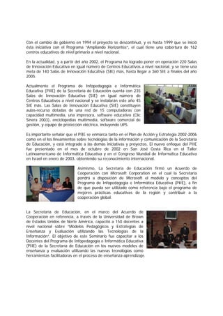 Con el cambio de gobierno en 1994 el proyecto se descontinuó, y es hasta 1999 que se inició
ésta iniciativa con el Programa “Ampliando Horizontes”, el cual tiene una cobertura de 162
centros educativos de nivel primario a nivel nacional.

En la actualidad, y a partir del año 2002, el Programa ha logrado poner en operación 220 Salas
de Innovación Educativa en igual número de Centros Educativos a nivel nacional, y se tiene una
meta de 140 Salas de Innovación Educativa (SIE) más, hasta llegar a 360 SIE a finales del año
2005.

Actualmente el Programa de Infopedagogía e Informática
Educativa (PIIE) de la Secretaría de Educación cuenta con 235
Salas de Innovación Educativa (SIE) en igual número de
Centros Educativos a nivel nacional y se instalarán este año 45
SIE más. Las Salas de Innovación Educativa (SIE) constituyen
aulas-recurso dotadas de una red de 15 computadoras con
capacidad multimedia, una impresora, software educativo (Clic
Sinera 2003), enciclopedias multimedia, software comercial de
gestión, y equipo de protección eléctrica, incluyendo UPS.

Es importante señalar que el PIIE se enmarca tanto en el Plan de Acción y Estrategia 2002-2006
como en el los lineamientos sobre tecnologías de la información y comunicación de la Secretaría
de Educación, y está integrado a las demás iniciativas y proyectos. El nuevo enfoque del PIIE
fue presentado en el mes de octubre de 2002 en San José Costa Rica en el Taller
Latinoamericano de Informática Educativa y en el Congreso Mundial de Informática Educativa
en Israel en enero de 2003, obteniendo su reconocimiento internacional.

                            Asimismo, La Secretaría de Educación firmó un Acuerdo de
                            Cooperación con Microsoft Corporation en el cual la Secretaría
                            pondrá a disposición de Microsoft el modelo y conceptos del
                            Programa de Infopedagogía e Informática Educativa (PIIE), a fin
                            de que pueda ser utilizado como referencia bajo el programa de
                            mejores prácticas educativas de la región y contribuir a la
                            cooperación global.


La Secretaría de Educación, en el marco del Acuerdo de
Cooperación en referencia, a través de la Universidad de Brown
de Estados Unidos de Norte América, capacitó a 150 docentes a
nivel nacional sobre “Modelos Pedagógicos y Estrategias de
Enseñanza y Evaluación utilizando las Tecnologías de la
Información”. El objetivo de este Seminario fue capacitar a los
Docentes del Programa de Infopedagogía e Informática Educativa
(PIIE) de la Secretaría de Educación en los nuevos modelos de
enseñanza y evaluación utilizando las nuevas tecnologías como
herramientas facilitadoras en el proceso de enseñanza-aprendizaje.
 