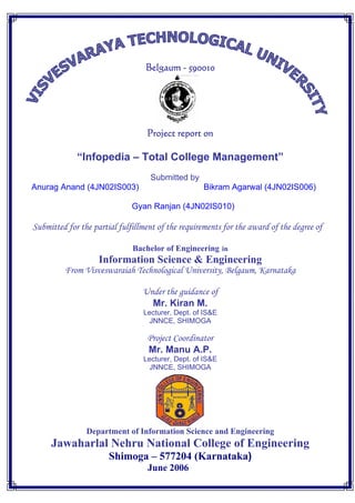 Belgaum - 590010




                                  Project report on

             “Infopedia – Total College Management”
                                   Submitted by
Anurag Anand (4JN02IS003)                          Bikram Agarwal (4JN02IS006)

                              Gyan Ranjan (4JN02IS010)

Submitted for the partial fulfillment of the requirements for the award of the degree of

                              Bachelor of Engineering in
                    Information Science & Engineering
         From Visveswaraiah Technological University, Belgaum, Karnataka

                                 Under the guidance of
                                   Mr. Kiran M.
                                 Lecturer, Dept. of IS&E
                                  JNNCE, SHIMOGA

                                  Project Coordinator
                                  Mr. Manu A.P.
                                 Lecturer, Dept. of IS&E
                                  JNNCE, SHIMOGA




                Department of Information Science and Engineering
     Jawaharlal Nehru National College of Engineering
                       Shimoga – 577204 (Karnataka)
                                  June 2006
 
