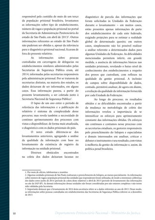 10 Departamento Penitenciário Nacional - Ministério da Justiça
responsável pela custódia de mais de um terço
da população prisional brasileira, levantamos
as informações sobre tipo de estabelecimento,
número de vagas e população prisional no portal
da Secretaria de Administração Penitenciária do
estado de São Paulo, em abril de 20152
. Outras
informações referentes ao estado de São Paulo
não puderam ser obtidas e, apesar da relevância
para o diagnóstico prisional nacional, ficaram de
fora do presente relatório.
As informações sobre pessoas
custodiadas em carceragens de delegacias ou
estabelecimentos similares administrados pelas
Secretarias de Segurança Pública eram, até
2014, informadas pelas secretarias responsáveis
pela administração prisional. Por se tratarem de
secretarias distintas, na maioria dos estados, os
dados deixavam de ser informados, em alguns
casos. Essa informação passou, a partir do
presente levantamento, a ser coletada junto à
Secretaria Nacional de Segurança Pública3
.
O lapso de um ano entre o período de
referência das informações e a publicação do
relatório é sintoma da complexidade desse
percurso, mas revela também a necessidade de
contínuo aprimoramento dos processos com
vistas a disponibilizar, de forma mais atualizada,
o diagnóstico com os dados prisionais do país.
O novo estudo diferencia-se dos
levantamentos anteriores, agregando a análise
da qualidade da informação com base no
levantamento da existência de registro da
informação na unidade prisional.
Diversos obstáculos encontrados
na coleta dos dados deixaram lacunas no
diagnóstico de parcela das informações que
foram solicitadas às Unidades da Federação
durante o levantamento – em muitos casos,
estão presentes apenas informações de parte
dos estabelecimentos de cada ente federado,
exigindo projeções para se estimar a realidade
global de determinado quesito; em outros
casos, simplesmente não foi possível realizar
a análise referente a determinados dados para
algumas Unidades da Federação. As dificuldades
mencionadas permitem inferir, em grande
medida, a ausência de informações básicas nas
unidades prisionais, revelando o baixo nível de
conhecimento dos estabelecimentos a respeito
dos presos que custodiam, com reflexos na
qualidade da gestão prisional. A inclusão
de campos sobre disponibilidade de dados,
contudo, permitirá analisar, de agora em diante,
a evolução da qualidade da informação fornecida
por cada Unidade da Federação.
Ao longo do processo, os resultados
obtidos e as dificuldades encontradas a partir
da mudança na metodologia de coleta das
informações revelou a importância de se
intensificar os esforços para aprimoramento
constante das informações obtidas. Os esforços
são contínuos e contamos nesse processo com
as secretarias estaduais, os gestores responsáveis
pelo preenchimento do Infopen e especialistas
e demais interessados em analisar, criticar e
debater o instrumento e seu resultado, com vistas
à melhoria da gestão da informação e, assim, da
política penal brasileira.
1
23
1. Por meio de ofícios, telefonemas e reuniões.
2. Algumas unidades prisionais de São Paulo realizaram o preenchimento do Infopen, ao menos parcialmente. As informações
sobre número de vagas e população prisional das unidades que responderam foram utilizadas, de modo a minimizar a diferença
dos dados entre junho de 2014 (período de coleta deste relatório) e abril de 2015 (período de levantamento das informações
no site da SAP-SP). As demais informações dessas unidades não foram consideradas por não estarem completas e não terem
sido validadas pela Secretaria.
3. Importante destacar que o levantamento de 2014 desta secretaria refere-se a dados referentes ao ano de 2013. Desse modo,
as informações sobre pessoas custodiadas em estabelecimentos das Secretarias de Segurança Pública referem-se a dezembro
de 2013.
 