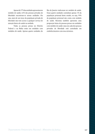 107Departamento Penitenciário Nacional - Ministério da Justiça
Apesarde37%dasunidadesapresentarem
módulo de saúde, 63% das pessoas privadas de
liberdade encontram-se nessas unidades. Ou
seja, mais de um terço da população privada de
liberdade não tem acesso a qualquer serviço de
atenção básica de saúde na unidade.
Todas as pessoas presas no Distrito
Federal e na Bahia estão em unidades com
módulos de saúde. Apenas quatro unidades do
Rio de Janeiro indicaram ter módulo de saúde.
Essas quatro unidades custodiam apenas 1% da
população prisional deste estado, ou seja, 99%
da população prisional não conta com módulo
de saúde. Roraima também apresenta uma
proporção baixa de pessoas presas em unidades
com módulo de saúde: uma em cada dez pessoas
privadas de liberdade está custodiada em
estabelecimentos com essa estrutura.
 