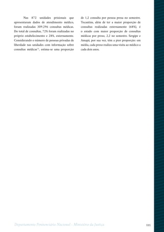 111Departamento Penitenciário Nacional - Ministério da Justiça
Nas 872 unidades prisionais que
apresentaram dados de atendimento médico,
foram realizadas 309.296 consultas médicas.
Do total de consultas, 72% foram realizadas no
próprio estabelecimento e 28%, externamente.
Considerando o número de pessoas privadas de
liberdade nas unidades com informação sobre
consultas médicas75
, estima-se uma proporção
de 1,2 consulta por pessoa presa no semestre.
Tocantins, além de ter a maior proporção de
consultas realizadas externamente (68%), é
o estado com maior proporção de consultas
médicas por preso, 2,2 no semestre. Sergipe e
Amapá, por sua vez, têm a pior proporção: em
média, cada preso realiza uma visita ao médico a
cada dois anos.
 