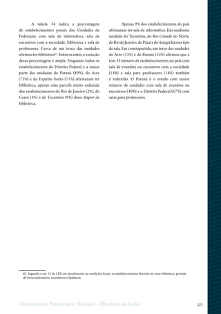 121Departamento Penitenciário Nacional - Ministério da Justiça
1
82. Segundo o art. 21 da LEP, em atendimento às condições locais, os estabelecimentos deverão ter uma biblioteca, provida
de livros instrutivos, recreativos e didáticos.
A tabela 34 indica a porcentagem
de estabelecimentos penais das Unidades da
Federação com sala de informática, sala de
encontros com a sociedade, biblioteca e sala de
professores. Cerca de um terço das unidades
afirmouterbiblioteca82
.Entreosentes,avariação
dessa porcentagem é ampla. Enquanto todos os
estabelecimentos do Distrito Federal e a maior
parte das unidades do Paraná (89%), do Acre
(75%) e do Espírito Santo (71%) afirmaram ter
biblioteca, apenas uma parcela muito reduzida
dos estabelecimentos do Rio de Janeiro (2%), do
Ceará (4%) e de Tocantins (9%) disse dispor de
biblioteca.
Apenas 9% dos estabelecimentos do país
afirmaram ter sala de informática. Em nenhuma
unidade do Tocantins, do Rio Grande do Norte,
doRiodeJaneiro,doPiauíedoAmapáháessetipo
de sala. Em contrapartida, um terço das unidades
do Acre (33%) e do Paraná (34%) afirmou que a
tem. O número de estabelecimentos no país com
sala de reuniões ou encontros com a sociedade
(14%) e sala para professores (18%) também
é reduzido. O Paraná é o estado com maior
número de unidades com sala de reuniões ou
encontros (40%) e o Distrito Federal (67%) com
salas para professores.
 