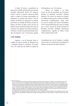 126 Departamento Penitenciário Nacional - Ministério da Justiça
12
83. Por meio da Portaria Conjunta Depen/Corregedoria-Geral da Justiça Federal nº 276/2012, em consonância com a Lei
Federal 12.433 de 2011, foi instituído o Projeto Remição Pela Leitura nas Penitenciárias Federais. Por meio do Projeto, os
presos que participarem de atividades de leitura orientada podem obter a redução do tempo de pena. O custodiado pode ler
um livro por mês, podendo reduzir quatro dias de pena, 48 dias no total de um ano, para cada leitura resenhada adequada-
mente. À luz dessa iniciativa, alguns estados, como o Paraná, adotaram programa análogo em suas unidades prisionais. Em
estados onde essa atividade não é regulamentada pelo Poder Executivo, ademais, há casos de juízes da Vara de Execuções
Penais que instituíram a prática em sua comarca por meio de decisão judicial.
84. O dispositivo em questão é objeto da ADPF 336, em curso no Supremo Tribunal Federal, sob o argumento de que o esta-
belecimento de contrapartida monetária pelo trabalho realizado pelo preso em valor inferior ao salário mínimo é inconstitu-
cional.
A tabela 38 mostra o quantitativo de
pessoas por Unidade da Federação que exercem
atividade educacional diversa da educação
formal e técnica. A primeira coluna da tabela
indica o número de pessoas matriculadas em
programas de remição pela leitura83
. Não há
pessoas envolvidas em programas de remição
pela leitura nos estados de Roraima, do Rio de
Janeiro, do Piauí, de Mato Grosso do Sul, do
Espírito Santo, do Distrito Federal, do Ceará, do
Amazonas e de Alagoas. Em números absolutos,
o Paraná é o estado com mais matriculados nesse
tipo de programa, com 1.782 pessoas, seguido
de Pernambuco, com 1.551 pessoas.
Apenas em Sergipe e no Mato
Grosso do Sul foi informado que há pessoas
privadas de liberdade exercendo atividade
esportiva. Em menos da metade dos estados,
os estabelecimentos penais realizam atividades
educacionais complementares. Assim como
no caso da remição pela leitura, Pernambuco
(543) e Paraná (489) aparecem como os estados
com o maior número de pessoas privadas de
liberdade exercendo atividades educacionais
complementares, seguidos de Minas Gerais
(445) e Espírito Santo (338).
5.3.8. Trabalho
Segundo a Lei de Execução Penal, o
trabalho da pessoa privada de liberdade tem
a finalidade educativa e produtiva. De acordo
com a lei, ainda que não sujeito ao regime da
Consolidação das Leis do Trabalho, o trabalho
do preso deve ser remunerado, não podendo ser
inferior a três quartos do salário mínimo84
.
 