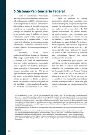 138 Departamento Penitenciário Nacional - Ministério da Justiça
6. Sistema Penitenciário Federal
Cabe ao Departamento Penitenciário
Nacional a gestão direta do sistema penitenciário
federal.Inauguradoem2006,osistematemcomo
finalidade promover a execução administrativa
das medidas privativas de liberdade dos presos,
provisórios ou condenados, cuja inclusão se
justifique no interesse da segurança pública
ou do próprio preso. A inclusão no sistema
penitenciário federal observa os princípios da
excepcionalidade e temporariedade. Ou seja,
o interno é submetido ao sistema por período
determinado – a critério da autoridade judicial
estadual e federal – desde que disponha de perfil
específico87
.
Atualmente, existem quatro
penitenciárias Federais, situadas em: Catanduvas
(PR), Campo Grande (MS), Porto Velho (RO)
e Mossoró (RN). Todos os estabelecimentos
observam projeto arquitetônico padronizado,
com as seguintes características: destinação a
presos provisórios e condenados em regime
fechado; capacidade para até 208 presos;
segurança externa e guaritas de responsabilidade
dos agentes penitenciários federais; segurança
interna que preserve os direitos do preso, a
ordem e a disciplina; acomodação do preso em
cela individual; e existência de locais de trabalho,
de atividades socioeducativas e de outras
assistências previstas na LEP.
Todas as unidades do sistema
penitenciário federal foram concebidas como
estabelecimento penal e dispõem de regimento
interno. As penitenciárias federais contavam,
em junho de 2014, com efetivo de 765
agentes penitenciários. No mesmo período,
os estabelecimentos eram responsáveis por
custodiar, conjuntamente, 364 pessoas privadas
de liberdade: 52 presos sem condenação e 312
condenados em regime fechado. No semestre,
foram registradas onze inclusões originárias88
e 137 por transferências ou remoções89
. No
mesmo período, foram registrados três alvarás
de soltura e 191 transferências e remoções
das penitenciárias federais para outros
estabelecimentos prisionais.
Há acessibilidade para pessoas com
deficiência em todas as penitenciárias federais.
Em três delas os espaços estão totalmente
adaptados em conformidade com a Norma
da Associação Brasileira de Normas Técnicas
- ABNT nº 9050 de 2004 e, em uma delas, a
adaptação é parcial. Por fim, no que concerne
o atestado de pena a cumprir90
, duas unidades
recebem sem regularidade. As outras duas, por
sua vez, informaram que não chegam a receber
o dado.
1234
87. Em seu artigo 3º, a Lei nº 11.671 de 2008 regulamentada pelo Decreto nº 6.877 de 2009, apresentou o perfil mínimo do
preso para a sua inclusão nas unidades federais: ter desempenhado função de liderança ou participado de forma relevante em
organização criminosa; ter praticado crime que coloque em risco sua integridade física no ambiente prisional de origem; estar
submetido ao Regime Disciplinar Diferenciado; ser membro de quadrilha ou bando, envolvido na prática reiterada de crimes
com violência ou grave ameaça; ser réu colaborador ou delator premiado, desde que essa condição represente risco a sua
integridade física no ambiente prisional de origem; estar envolvido em incidentes de fuga, de violência ou de grave indisciplina
no sistema prisional de origem.
88. Inclusões originárias são aquelas que não decorrem de remoção ou transferência de outro estabelecimento do sistema
prisional.
89. Recebimento de pessoas privadas de liberdade oriundas de outros estabelecimentos do próprio sistema prisional.
90. Atestado que permite a pessoa privada de liberdade saber a situação de sua pena. O atestado traz informações sobre
a base legal da condenação, o tempo de pena, o regime, informações sobre o tempo em que a pessoa ficou detida antes
da sentença condenatória, se houve fuga, se trabalhou ou estudou e com isso reduziu tempo, além da data de extinção da
pena. A Lei nº 10.713 de 2003, que altera a Lei de Execução Penal, prevê que o atestado de pena a cumprir deve ser emitido
anualmente.
 