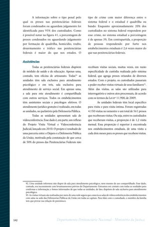 142 Departamento Penitenciário Nacional - Ministério da Justiça
12
92. Uma unidade informou não dispor de sala para atendimento psicológico, nem mesmo de uso compartilhado. Esse dado,
contudo, era inconsistente com levantaamentos prévios do Departamento. Entramos em contato com todas as unidades para
confirmar a informação, e fomos informados de que todas as unidades, de fato, dispõem de sala exclusiva para atendimento
psicológico.
93. As visitas virtuais são realizadas por meio de uma rede segura que conecta as salas de videoconferência dos estabelecimentos
com salas na sede das Defensorias Públicas da União em todas as capitais. Para falar com o custodiado, o membro da família
tem que provar sua relação de parentesco.
A informação sobre o tipo penal pelo
qual os presos nas penitenciárias federais
foram condenados ou aguardam julgamento foi
identificada para 95% dos custodiados. Como
é possível notar na figura 41, a porcentagem de
presos condenados ou aguardando julgamento
por formação de quadrilha, homicídio, roubo,
desarmamento e tráfico nas penitenciárias
federais é maior do que nos estados. O
tipo de crime com maior diferença entre o
sistema federal e o estadual é quadrilha ou
bando: Enquanto aproximadamente 20% dos
custodiados no sistema federal respondem por
esse crime, no sistema estadual a porcentagem
é de apenas 3%. Em contrapartida, a proporção
de pessoas respondendo por furto nos
estabelecimentos estaduais é 2,6 vezes maior do
que nas penitenciárias federais.
Assistências
Todas as penitenciárias federais dispõem
de módulo de saúde e de educação. Apenas uma,
contudo, tem oficina de artesanato. Todas92
as
unidades têm sala exclusiva para atendimento
psicológico e em três, sala exclusiva para
atendimento de serviço social. Em apenas uma,
a sala para este atendimento é compartilhada
com outros serviços. Todos os estabelecimentos
têm assistentes sociais e psicólogos efetivos. O
atendimento jurídico gratuito é realizado, em todas
as unidades, no parlatório pela Defensoria Pública.
Todas as unidades apresentam sala de
videoconferência. Esse dado é, em parte, um reflexo
do Projeto Visita Virtual e Videoconferência
Judicial, lançado em 2010. O projeto é resultado de
uma parceria entre o Depen e a Defensoria Pública
da União, motivada pela constatação de que cerca
de 50% do presos das Penitenciárias Federais não
recebiam visitas sociais, muitas vezes, em razão
especificidade de custódia realizada pelo sistema
federal, que agrega presos oriundos de diversos
estados. Com o projeto, os custodiados passaram
a poder receber visitas virtuais de seus familiares93
.
Além das visitas, as salas são utilizadas para
interrogatório e outros atos processuais, de acordo
com os termos da Lei nº 11.900, de 2009.
As unidades federais têm local específico
para visita e para visita íntima. Foram registradas
4.150 visitas no semestre e um total de 561 presos
que receberam visitas. Ou seja, entre os custodiados
que receberam visitas, a proporção é de 1,2 visita
mensal. Essa proporção é superior à encontrada
nos estabelecimentos estaduais, de uma visita a
cada dois meses para os presos que recebem visitas.
 