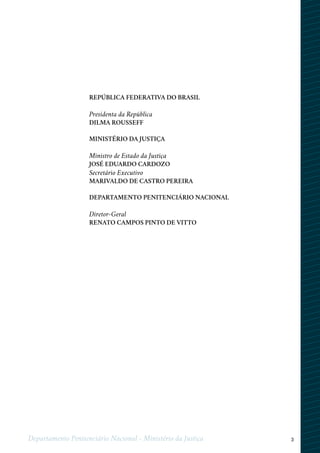 3Departamento Penitenciário Nacional - Ministério da Justiça
REPÚBLICA FEDERATIVA DO BRASIL
Presidenta da República
DILMA ROUSSEFF
MINISTÉRIO DA JUSTIÇA
Ministro de Estado da Justiça
JOSÉ EDUARDO CARDOZO
Secretário Executivo
MARIVALDO DE CASTRO PEREIRA
DEPARTAMENTO PENITENCIÁRIO NACIONAL
Diretor-Geral
RENATO CAMPOS PINTO DE VITTO
 