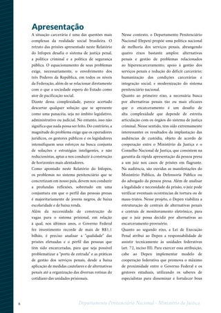 6 Departamento Penitenciário Nacional - Ministério da Justiça
A situação carcerária é uma das questões mais
complexas da realidade social brasileira. O
retrato das prisões apresentado neste Relatório
do Infopen desafia o sistema de justiça penal,
a política criminal e a política de segurança
pública. O equacionamento de seus problemas
exige, necessariamente, o envolvimento dos
três Poderes da República, em todos os níveis
da Federação, além de se relacionar diretamente
com o que a sociedade espera do Estado como
ator de pacificação social.
Diante dessa complexidade, parece acertado
descartar qualquer solução que se apresente
como uma panacéia, seja no âmbito legislativo,
administrativo ou judicial. No entanto, isso não
significa que nada possa ser feito. Do contrário, a
magnitude do problema exige que os operadores
jurídicos, os gestores públicos e os legisladores
intensifiquem seus esforços na busca conjunta
de soluções e estratégias inteligentes, e não
reducionistas, aptas a nos conduzir à construção
de horizontes mais alentadores.
Como apontado neste Relatório do Infopen,
os problemas no sistema penitenciário que se
concretizam em nosso país, devem nos conduzir
a profundas reflexões, sobretudo em uma
conjuntura em que o perfil das pessoas presas
é majoritariamente de jovens negros, de baixa
escolaridade e de baixa renda.
Além da necessidade de construção de
vagas para o sistema prisional, em relação
à qual, nos últimos anos, o Governo Federal
fez investimento recorde de mais de R$1,1
bilhão, é preciso analisar a "qualidade" das
prisões efetuadas e o perfil das pessoas que
têm sido encarceradas, para que seja possível
problematizar a "porta de entrada" e as práticas
de gestão dos serviços penais, desde a baixa
aplicação de medidas cautelares e de alternativas
penais até a organização das diversas rotinas do
cotidiano das unidades prisionais.
Apresentação
Nesse contexto, o Departamento Penitenciário
Nacional (Depen) propõe uma política nacional
de melhoria dos serviços penais, abrangendo
quatro eixos bastante amplos: alternativas
penais e gestão de problemas relacionados
ao hiperencarceramento; apoio à gestão dos
serviços penais e redução do déficit carcerário;
humanização das condições carcerárias e
integração social; e modernização do sistema
penitenciário nacional.
Quanto ao primeiro eixo, a necessária busca
por alternativas penais tão ou mais eficazes
que o encarceramento é um desafio de
alta complexidade que depende de estreita
articulação com os órgãos do sistema de justiça
criminal. Nesse sentido, têm sido extremamente
interessantes os resultados da implantação das
audiências de custódia, objeto de acordo de
cooperação entre o Ministério da Justiça e o
Conselho Nacional de Justiça, que consistem na
garantia da rápida apresentação da pessoa presa
a um juiz nos casos de prisões em flagrante.
Na audiência, são ouvidas as manifestações do
Ministério Público, da Defensoria Pública ou
do advogado da pessoa presa. Além de analisar
a legalidade e necessidade da prisão, o juiz pode
verificar eventuais ocorrências de tortura ou de
maus-tratos. Nesse projeto, o Depen viabiliza a
estruturação de centrais de alternativas penais
e centrais de monitoramento eletrônico, para
que o juiz possa decidir por alternativas ao
encarceramento provisório.
Quanto ao segundo eixo, a Lei de Execução
Penal atribui ao Depen a responsabilidade de
assistir tecnicamente às unidades federativas
(art. 72, inciso III). Para exercer essa atribuição,
cabe ao Depen implementar modelo de
cooperação federativa que promova o máximo
de proximidade entre o Governo Federal e os
gestores estaduais, utilizando os saberes de
especialistas para disseminar e fortalecer boas
 