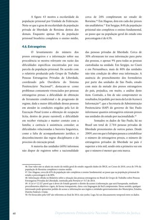 60 Departamento Penitenciário Nacional - Ministério da Justiça
123 45
46. Esse valor não se afasta em muito da média geral do estado: segundo dados do IBGE, no Censo de 2010, cerca de 33% da
população de Roraima completou o ensino médio.
47. Em Alagoas, cerca de 65% da população não completou o ensino fundamental, ao passo que na população prisional do
estado a porcentagem é de 80%.
48. Informação obtida no Relatório sobre a situação das pessoas estrangeiras no Brasil do Grupo de Trabalho sobre Pessoas
Estrangeiras Privadas de Liberdade, instituída pela Portaria nº 317 de 2014.
49. A Lei nº 12.527 prevê que é dever do Estado garantir o direito de acesso à informação, que será franqueada, mediante
procedimentos objetivos e ágeis, de forma transparente, clara e em linguagem de fácil compreensão. Nesse sentido, qualquer
interessado pode apresentar pedido de acesso a informações aos órgãos e entidades governamentais dos Municípios, Estados,
Distrito Federal e União.
50. Os fornecidos pela SAP são referentes ao final de 2014, não junho. Logo, há um descasamento temporal entre os dados.
A figura 43 mostra a escolaridade da
população prisional por Unidade da Federação.
Nota-se que o grau de escolaridade da população
privada de liberdade de Roraima destoa dos
demais. Enquanto apenas 8% da população
prisional brasileira completou o ensino médio,
cerca de 28% completaram no estado de
Roraima.46
Em Alagoas, dois em cada dez presos
são analfabetos.47
Em Sergipe, 84% da população
prisional não completou o ensino fundamental,
ao passo que na população geral do estado esta
porcentagem é de 63%.
4.6. Estrangeiros
O levantamento do número dos
presos estrangeiros e a informação sobre sua
procedência se mostra relevante em razão das
dificuldades específicas encontradas por essa
parcela da população prisional. De acordo com
o relatório produzido pelo Grupo de Trabalho
Pessoas Estrangeiras Privadas de Liberdade,
coordenado pela Ouvidoria do Sistema
Penitenciário Nacional48
, destacam-se como
problemas comumente vivenciados por pessoas
estrangeiras presas: a dificuldade de obtenção
de livramento condicional e de progressão de
regime, dada a maior dificuldade dessas pessoas
em atender às condições exigidas pela Lei de
Execução Penal (como a obtenção de ocupação
lícita, dentro de prazo razoável); a dificuldade
em receber visitação e manter contato com a
família; a carência à assistência consular; as
dificuldades relacionadas à barreira linguística,
como a falta de acompanhamento jurídico; o
desconhecimento das regras disciplinares e do
processo de execução penal.
A maioria das unidades (60%) informou
não dispor de registros sobre a nacionalidade
das pessoas privadas de liberdade. Cerca de
30% afirmaram ter essa informação para parte
das pessoas, e apenas 9% para todas as pessoas
custodiadas na unidade. Em Sergipe, no Ceará
e em Pernambuco, mais de 80% das unidades
não têm condição de obter essa informação. A
ausência do preenchimento dos formulários
por parte das unidades de São Paulo, estado
com mais da metade dos presos estrangeiros
do país, prejudica, em muito, a análise deste
item. Contudo, a fim de não comprometer os
resultados,foipedido,pormeiodaLeideAcessoà
Informação49
, que a Secretaria de Administração
Penitenciária (SAP) do governo de São Paulo
informasse quantos estrangeiros estavam presos
nas unidades do estado por nacionalidade.50
Somados os dados de São Paulo, há no
Brasil um total de 2.784 pessoas privadas de
liberdade provenientes de outros países. Desde
2009, ano em que o Infopen passou a contabilizar
o número de estrangeiros presos, o número de
estrangeiros privados de liberdade no país é
superior a três mil, sendo esta a primeira vez em
que o número é menor que esta marca.
 