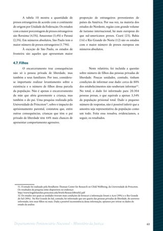 63Departamento Penitenciário Nacional - Ministério da Justiça
A tabela 10 mostra a quantidade de
presos estrangeiros de acordo com o continente
de origem por Unidade da Federação. Os estados
com a maior porcentagem de presos estrangeiros
são Roraima (4,5%), Amazonas (3,4%) e Paraná
(2,5%). Em números absolutos, São Paulo tem o
maior número de presos estrangeiros (1.796).
À exceção de São Paulo, os estados de
fronteira são aqueles que apresentam maior
proporção de estrangeiros provenientes de
países da América. Por sua vez, na maioria dos
estados do Nordeste, região com grande volume
de turismo internacional, há mais europeus do
que sul-americanos presos. Ceará (25), Bahia
(16) e Rio Grande do Norte (12) são os estados
com o maior número de presos europeus em
números absolutos.
4.7. Filhos
O encarceramento traz consequências
não só à pessoa privada de liberdade, mas
também a seus familiares. Por isso, considera-
se importante realizar levantamento sobre a
existência e o número de filhos dessa parcela
da população. Não é apenas o encarceramento
da mãe que afeta gravemente a criança, mas
também o do pai. Uma pesquisa realizada pela
Universidade de Princeton51
, sobre o impacto do
aprisionamento parental, constatou que, entre
outras consequências, crianças que têm o pai
privado de liberdade têm 44% mais chances de
apresentar comportamento agressivo.
Neste relatório, foi incluída a questão
sobre número de filhos das pessoas privadas de
liberdade. Poucas unidades, contudo, tinham
condições de informar esse dado: cerca de 88%
dos estabelecimentos não souberam informar52
.
No total, o dado foi informado para 20.304
pessoas presas, o que equivale a apenas 3,34%
da população prisional total. Dado o pequeno
número de respostas, não é possível inferir que a
amostra seja representativa da população como
um todo. Feita essa ressalva, evidenciamos, a
seguir, os resultados.
12
51. O estudo foi realizado pela Bendheim-Thoman Center for Research on Child Wellbeing, da Universidade de Princeton.
Os resultados da pesquisa estão disponíveis no endereço:
http://www.fragilefamilies.princeton.edu/briefs/ResearchBrief42.pdf
52. Os estados nos quais as unidades tiveram mais condições de fornecer a informação foram o Acre (39%) e o Rio Grande
do Sul (30%). No Rio Grande do Sul, contudo, foi informado que um quarto das pessoas privadas de liberdade, do universo
informado, tem onze filhos ou mais. Dada a possível inconsistência dessa informação, optamos por retirar os dados do
estado da análise.
 
