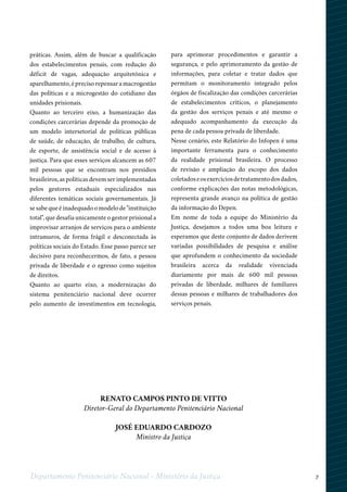 7Departamento Penitenciário Nacional - Ministério da Justiça
práticas. Assim, além de buscar a qualificação
dos estabelecimentos penais, com redução do
déficit de vagas, adequação arquitetônica e
aparelhamento, é preciso repensar a macrogestão
das políticas e a microgestão do cotidiano das
unidades prisionais.
Quanto ao terceiro eixo, a humanização das
condições carcerárias depende da promoção de
um modelo intersetorial de políticas públicas
de saúde, de educação, de trabalho, de cultura,
de esporte, de assistência social e de acesso à
justiça. Para que esses serviços alcancem as 607
mil pessoas que se encontram nos presídios
brasileiros, as políticas devem ser implementadas
pelos gestores estaduais especializados nas
diferentes temáticas sociais governamentais. Já
se sabe que é inadequado o modelo de "instituição
total", que desafia unicamente o gestor prisional a
improvisar arranjos de serviços para o ambiente
intramuros, de forma frágil e desconectada às
políticas sociais do Estado. Esse passo parece ser
decisivo para reconhecermos, de fato, a pessoa
privada de liberdade e o egresso como sujeitos
de direitos.
Quanto ao quarto eixo, a modernização do
sistema penitenciário nacional deve ocorrer
pelo aumento de investimentos em tecnologia,
para aprimorar procedimentos e garantir a
segurança, e pelo aprimoramento da gestão de
informações, para coletar e tratar dados que
permitam o monitoramento integrado pelos
órgãos de fiscalização das condições carcerárias
de estabelecimentos críticos, o planejamento
da gestão dos serviços penais e até mesmo o
adequado acompanhamento da execução da
pena de cada pessoa privada de liberdade.
Nesse cenário, este Relatório do Infopen é uma
importante ferramenta para o conhecimento
da realidade prisional brasileira. O processo
de revisão e ampliação do escopo dos dados
coletadoseosexercíciosdetratamentodosdados,
conforme explicações das notas metodológicas,
representa grande avanço na política de gestão
da informação do Depen.
Em nome de toda a equipe do Ministério da
Justiça, desejamos a todos uma boa leitura e
esperamos que deste conjunto de dados derivem
variadas possibilidades de pesquisa e análise
que aprofundem o conhecimento da sociedade
brasileira acerca da realidade vivenciada
diariamente por mais de 600 mil pessoas
privadas de liberdade, milhares de familiares
dessas pessoas e milhares de trabalhadores dos
serviços penais.
Renato Campos Pinto De Vitto
Diretor-Geral do Departamento Penitenciário Nacional
JOSÉ EDUARDO CARDOZO
Ministro da Justiça
 