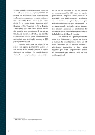 80 Departamento Penitenciário Nacional - Ministério da Justiça
38% das unidades prisionais têm uma proporção
de acordo com a recomendação do CNPCP. Os
estados que apresentam mais da metade dos
estabelecimentos de acordo com esse parâmetro
são: Acre (75%), Mato Grosso (73%), Minas
Gerais (67%), Amapá (63%), Rondônia (62%),
Roraima (60%), Tocantins (56%) e Espírito
Santo (54%). Por outro lado, muitos estados
têm unidades com um número de presos por
trabalhador exercendo atividade de custódia
extremamente elevado. Onze estabelecimentos
apresentam uma proporção superior a 100
presos por trabalhador.
Algumas diferenças na proporção de
presos por agente penitenciário dentro de
um mesmo estado têm relação com o tipo de
destinação da unidade. Os estabelecimentos
destinados ao cumprimento de pena em regime
aberto ou de limitação de fim de semana
apresentam, em média, 22,4 presos por agente
penitenciário, proporção muito superior à
observada nos estabelecimentos destinados
aos demais tipos de regime: 8,7 presos por
funcionário nas unidades para semiaberto e 7,5
presos nas unidades destinadas a regime fechado.
Nas unidades destinadas ao recolhimento de
presos provisórios, a média é de nove presos por
trabalhador em atividade de custódia.
Cabe destacar que a proporção exposta
neste item desconsidera o regime de turnos
e plantões. Se considerarmos o turno de 24
horas trabalhadas por 72 horas de descanso64
,
deveríamos quadruplicar a taxa acima
registrada para aferir a disponibilidade efetiva
de trabalhadores por preso na rotina de uma
unidade prisional.
1
64. Padrão frequente no sistema penitenciário.
 