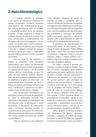 9Departamento Penitenciário Nacional - Ministério da Justiça
O Infopen, conforme já ressaltado,
é um sistema de informações estatísticas do
sistema penitenciário brasileiro, atualizado
pelos gestores dos estabelecimentos penais,
que sintetiza informações sobre as unidades
e a população prisional. Antes da existência
programa, os dados disponíveis a respeito da
realidade prisional do país eram escassos, com
pouca periodicidade e, frequentemente, não
abrangiam todo o universo em questão. Com sua
criação, esse quadro sofreu sensível mudança a
partir da produção de relatórios que começaram
a desvelar a realidade existente no universo
intramuros, ainda que muitas e importantes
questões ainda permaneçam invisíveis aos olhos
da sociedade.
Nos dez anos de sua existência, o
Infopen se consolidou como ferramenta
imprescindível para análise de informações
do sistema penitenciário brasileiro, auxiliando
na compreensão do impacto e da eficácia das
políticas públicas desenvolvidas na área. De
2004 até hoje, contudo, nenhuma alteração
havia sido feita em sua base metodológica. Certo
da importância da gestão da informação e da
potencialidade dessa ferramenta, em 2014, o
Depen reformulou a metodologia utilizada, com
vistas a modernizar o instrumento de coleta e
ampliar o leque de informações coletadas.
Uma das principais preocupações que
nortearam o processo de revisão do instrumento
de coleta de informações prisionais está
relacionada à necessidade de padronização do
entendimento sobre as informações a serem
preenchidas. A divergência de compreensão
sobre a informação solicitada resultava em
inconsistênciasdasinformações.Noinstrumento
utilizado para coleta de informações em junho de
2014, foram incluídos descritores para auxiliar
o preenchimento.
Além dos descritores, outras alterações
foram efetuadas: adequação de opções de
respostas de modo a contemplar todos os
cenários; inclusão de questões que possibilitam
um diagnóstico dos estabelecimentos prisionais,
como ferramenta de gestão; inclusão de questões
sobre o perfil da população privada de liberdade
que possibilitam a elaboração de políticas
públicas para grupos específicos; e inclusão de
questões sobre a disponibilidade do dado, de
modo a prezar pela qualidade da informação.
A plataforma de preenchimento foi
desenvolvida através de uma parceria com o
Fórum Brasileiro de Segurança Pública (FBSP),
cuja missão é atuar como um espaço nacional
de referência e cooperação técnica na área de
segurança pública e sistema prisional para a
melhoria não só das estatísticas existentes, mas,
sobretudo, das políticas públicas.
Foi longo e intenso o processo que
antecedeu a publicação final do relatório. Para
que os esforços empregados nessa mudança
significassem um avanço significativo na coleta
de dados, o Depen convidou especialistas e
organizações da sociedade civil que tratam
da questão prisional para participar da
elaboração da nova metodologia e revisão do
formulário, pactuando esse novo instrumento
com os dirigentes do sistema prisional. A
partir de então foi travado intenso diálogo
com os gestores prisionais locais para que
fosse provida a devida orientação quanto ao
preenchimento do formulário, seguida de uma
análise de inconsistências potenciais que foram
comunicadas à administração prisional local
para os necessários ajustes, e, por fim, de um
processo de análise e interpretação dos dados.
Apesar de todos os esforços do Depen,
com prorrogação de prazos, solicitações
reiteradas1
e adequação do formato de entrega
dos dados, o estado de São Paulo não respondeu
ao presente levantamento. Como este estado é
2.NotaMetodológica
 