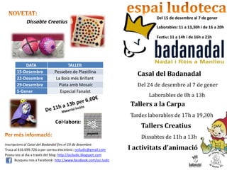 Del 15 de desembre al 7 de gener
             Dissabte Creatius
                                                                             Laborables: 11 a 13,30h i de 16 a 20h

                                                                             Festiu: 11 a 14h i de 16h a 21h




           DATA                      TALLER
       15-Desembre            Pessebre de Plastilina
                                                                      Casal del Badanadal
       22-Desembre             La Bola més Brillant
       29-Desembre              Plata amb Mosaic                      Del 24 de desembre al 7 de gener
       5-Gener                   Especial Fanalet
                                                                          Laborables de 8h a 13h
                                                                   Tallers a la Carpa
                                                                   Tardes laborables de 17h a 19,30h
                              Col·labora:
                                                                       Tallers Creatius
                                                                       Dissabtes de 11h a 13h
Inscripcions al Casal del Badandal fins el 19 de desembre.
Truca al 616.699.726 o per correu electrònic: ociludic@gmail.com   I activitats d’animació
Poseu-vos al dia a través del blog: http://ociludic.blogspot.com
       Busqueu-nos a Facebook: http://www.facebook.com/oci.ludic
 