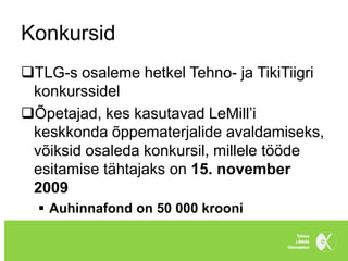 Konkursid
TLG-s osaleme hetkel Tehno- ja TikiTiigri
 konkurssidel
Õpetajad, kes kasutavad LeMill’i
 keskkonda õppematerjalide avaldamiseks,
 võiksid osaleda konkursil, millele tööde
 esitamise tähtajaks on 15. november
 2009
   Auhinnafond on 50 000 krooni
 