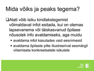 Mida võiks ja peaks tegema?
Alati võib isiku kindlakstegemist
 võimaldavat infot esitada, kui on olemas
 lapsevanema või täiskasvanud õpilase
 nõusolek info avaldamiseks, aga muidu
   avaldama infot kasutades vaid eesnimesid
   avaldama õpilaste pilte illustreerival eesmärgil
    viitamiseta konkreetsetele isikutele
 
