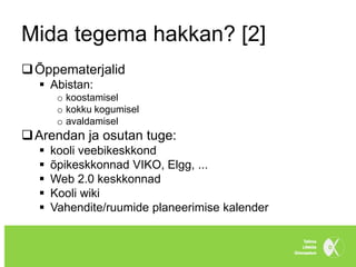 Mida tegema hakkan? [2]
 Õppematerjalid
   Abistan:
       o koostamisel
       o kokku kogumisel
       o avaldamisel
 Arendan ja osutan tuge:
     kooli veebikeskkond
     õpikeskkonnad VIKO, Elgg, ...
     Web 2.0 keskkonnad
     Kooli wiki
     Vahendite/ruumide planeerimise kalender
 