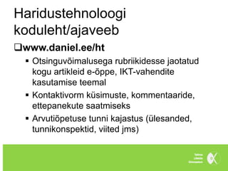 Haridustehnoloogi
koduleht/ajaveeb
www.daniel.ee/ht
   Otsinguvõimalusega rubriikidesse jaotatud
    kogu artikleid e-õppe, IKT-vahendite
    kasutamise teemal
   Kontaktivorm küsimuste, kommentaaride,
    ettepanekute saatmiseks
   Arvutiõpetuse tunni kajastus (ülesanded,
    tunnikonspektid, viited jms)
 
