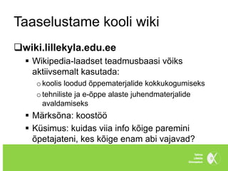 Taaselustame kooli wiki
wiki.lillekyla.edu.ee
   Wikipedia-laadset teadmusbaasi võiks
    aktiivsemalt kasutada:
    o koolis loodud õppematerjalide kokkukogumiseks
    o tehniliste ja e-õppe alaste juhendmaterjalide
      avaldamiseks
   Märksõna: koostöö
   Küsimus: kuidas viia info kõige paremini
    õpetajateni, kes kõige enam abi vajavad?
 