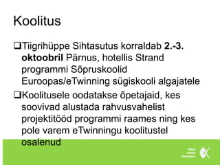 Koolitus
Tiigrihüppe Sihtasutus korraldab 2.-3.
 oktoobril Pärnus, hotellis Strand
 programmi Sõpruskoolid
 Euroopas/eTwinning sügiskooli algajatele
Koolitusele oodatakse õpetajaid, kes
 soovivad alustada rahvusvahelist
 projektitööd programmi raames ning kes
 pole varem eTwinningu koolitustel
 osalenud
 