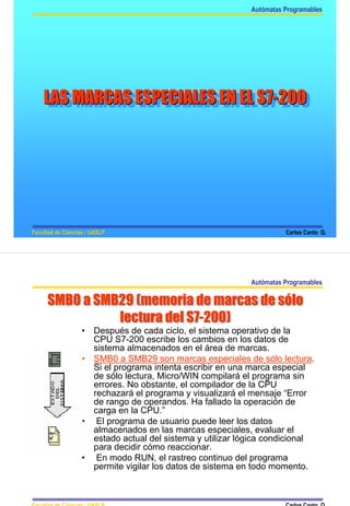 Autómatas Programables




    LAS MARCAS ESPECIALES EN EL S7-200
     LAS MARCAS ESPECIALES EN EL S7-200




Facultad de Ciencias / UASLP                                            Carlos Canto Q.




                                                              Autómatas Programables

      SMB0 a SMB29 (memoria de marcas de sólo
                                         sólo
                lectura del S7-200)
                            S7-200)
                   •   Después de cada ciclo, el sistema operativo de la
                       CPU S7-200 escribe los cambios en los datos de
                       sistema almacenados en el área de marcas.
                   •   SMB0 a SMB29 son marcas especiales de sólo lectura.
                       Si el programa intenta escribir en una marca especial
                       de sólo lectura, Micro/WIN compilará el programa sin
                       errores. No obstante, el compilador de la CPU
                       rechazará el programa y visualizará el mensaje “Error
                       de rango de operandos. Ha fallado la operación de
                       carga en la CPU.”
                   •    El programa de usuario puede leer los datos
                       almacenados en las marcas especiales, evaluar el
                       estado actual del sistema y utilizar lógica condicional
                       para decidir cómo reaccionar.
                   •    En modo RUN, el rastreo continuo del programa
                       permite vigilar los datos de sistema en todo momento.



Facultad de Ciencias / UASLP                                            Carlos Canto Q.
 