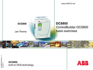 © ABB DC-Drives - 1 - 
8-Feb-11 
DCS800 
Jan Thoma 
DCS800 
ControlBuilder DCS800 
basic exercises 
DCS800 
built on DCS technology 
www.infoPLC.net 
 