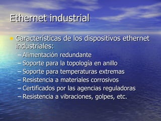Ethernet industrial
• Características de los dispositivos ethernet
industriales:

– Alimentación redundante
– Soporte para la topología en anillo
– Soporte para temperaturas extremas
– Resistencia a materiales corrosivos
– Certificados por las agencias reguladoras
– Resistencia a vibraciones, golpes, etc.

 