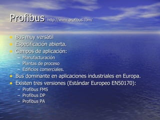 Profibus http://www.profibus.com/
•
•
•

Bus muy versátil
Especificación abierta.
Campos de aplicación:
–
–
–

Manufacturación
Plantas de proceso
Edificios comerciales.

• Bus dominante en aplicaciones industriales en Europa.
• Existen tres versiones (Estándar Europeo EN50170):
– Profibus FMS
– Profibus DP
– Profibus PA

 