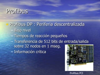 Profibus
• Profibus DP : Periferia descentralizada
– Bajo nivel
– Tiempos de reacción pequeños
– Transferencia de 512 bits de entrada/salida
sobre 32 nodos en 1 mseg.
– Información crítica

Profibus PCI

 