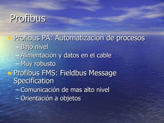 Profibus
• Profibus PA: Automatizacion de procesos
– Bajo nivel
– Alimentación y datos en el cable
– Muy robusto

• Profibus FMS: Fieldbus Message
Specification

– Comunicación de mas alto nivel
– Orientación a objetos

 