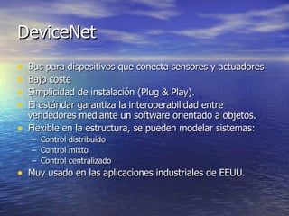 DeviceNet
•
•
•
•
•

Bus para dispositivos que conecta sensores y actuadores
Bajo coste
Simplicidad de instalación (Plug & Play).
El estándar garantiza la interoperabilidad entre
vendedores mediante un software orientado a objetos.
Flexible en la estructura, se pueden modelar sistemas:
–
–
–

Control distribuido
Control mixto
Control centralizado

• Muy usado en las aplicaciones industriales de EEUU.

 