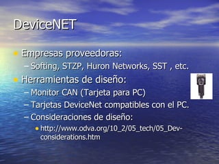 DeviceNET
• Empresas proveedoras:
– Softing, STZP, Huron Networks, SST , etc.

• Herramientas de diseño:
– Monitor CAN (Tarjeta para PC)
– Tarjetas DeviceNet compatibles con el PC.
– Consideraciones de diseño:
• http://www.odva.org/10_2/05_tech/05_Devconsiderations.htm

 