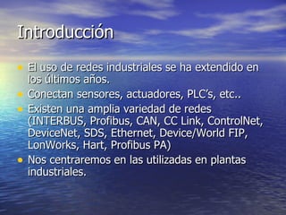Introducción
• El uso de redes industriales se ha extendido en
•
•

•

los últimos años.
Conectan sensores, actuadores, PLC’s, etc..
Existen una amplia variedad de redes
(INTERBUS, Profibus, CAN, CC Link, ControlNet,
DeviceNet, SDS, Ethernet, Device/World FIP,
LonWorks, Hart, Profibus PA)
Nos centraremos en las utilizadas en plantas
industriales.

 
